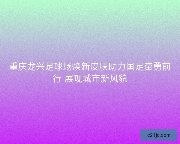 重庆龙兴足球场焕新皮肤助力国足奋勇前行 展现城市新风貌