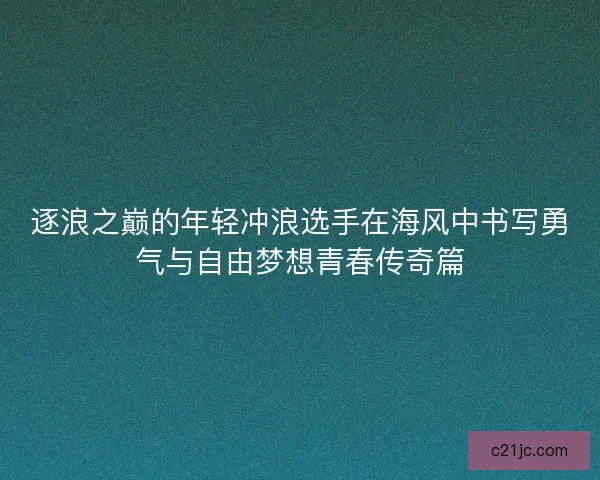 逐浪之巅的年轻冲浪选手在海风中书写勇气与自由梦想青春传奇篇
