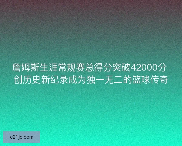 詹姆斯生涯常规赛总得分突破42000分 创历史新纪录成为独一无二的篮球传奇