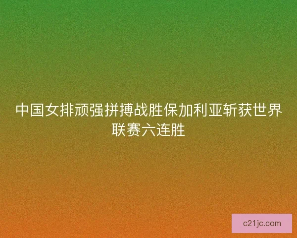 中国女排顽强拼搏战胜保加利亚斩获世界联赛六连胜