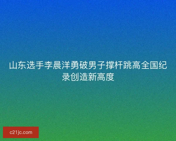 山东选手李晨洋勇破男子撑杆跳高全国纪录创造新高度