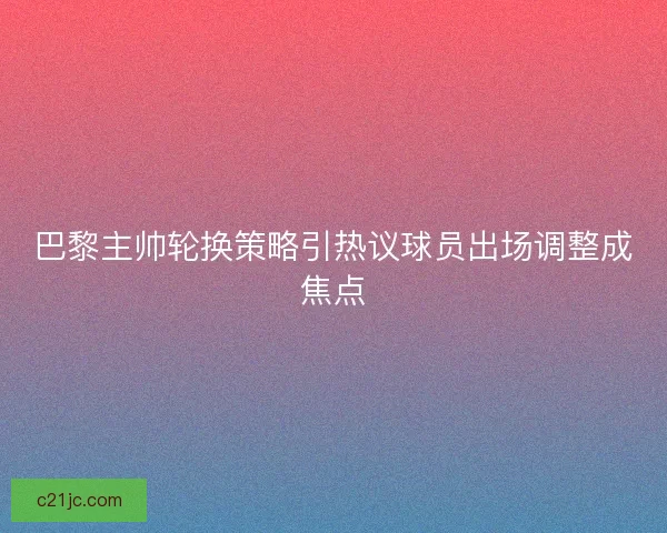 巴黎主帅轮换策略引热议球员出场调整成焦点