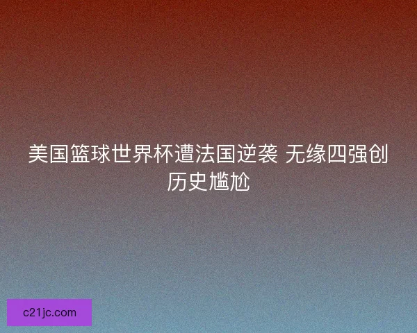 美国篮球世界杯遭法国逆袭 无缘四强创历史尴尬