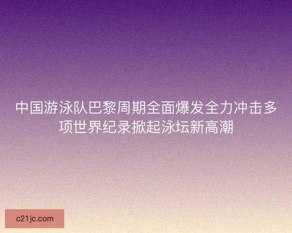 中国游泳队巴黎周期全面爆发全力冲击多项世界纪录掀起泳坛新高潮