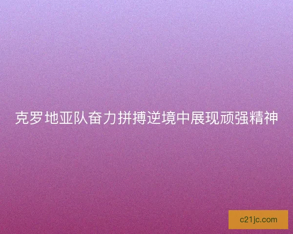 克罗地亚队奋力拼搏逆境中展现顽强精神