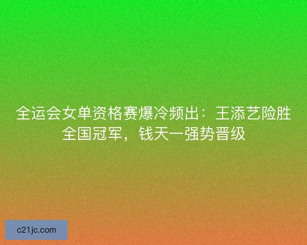 全运会女单资格赛爆冷频出：王添艺险胜全国冠军，钱天一强势晋级